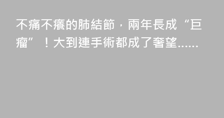 不痛不癢的肺結節，兩年長成“巨瘤”！大到連手術都成了奢望……
