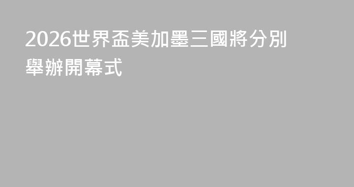 2026世界盃美加墨三國將分別舉辦開幕式