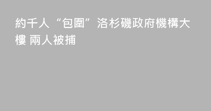 約千人“包圍”洛杉磯政府機構大樓 兩人被捕