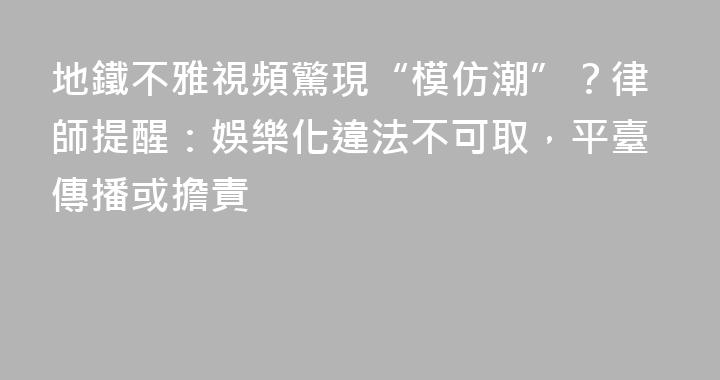 地鐵不雅視頻驚現“模仿潮”？律師提醒：娛樂化違法不可取，平臺傳播或擔責