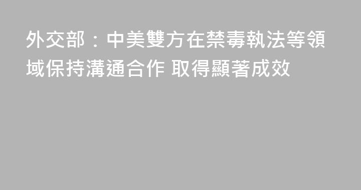 外交部：中美雙方在禁毒執法等領域保持溝通合作 取得顯著成效