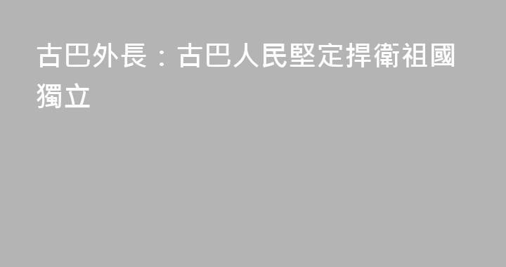古巴外長：古巴人民堅定捍衛祖國獨立