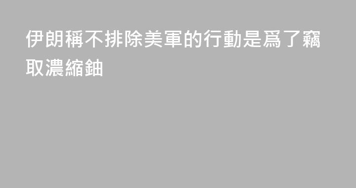 伊朗稱不排除美軍的行動是爲了竊取濃縮鈾
