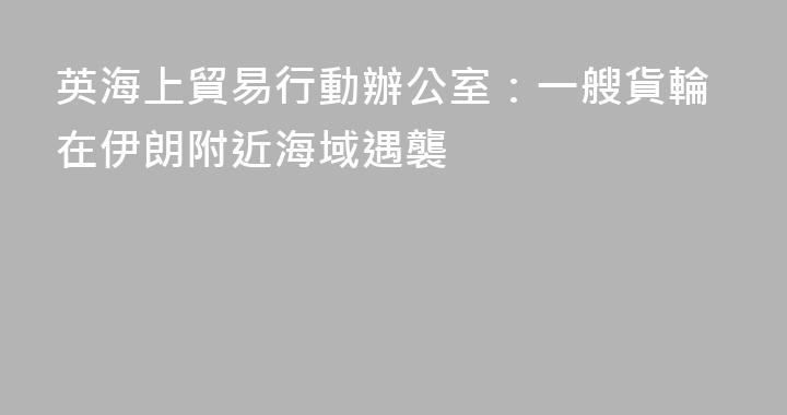 英海上貿易行動辦公室：一艘貨輪在伊朗附近海域遇襲