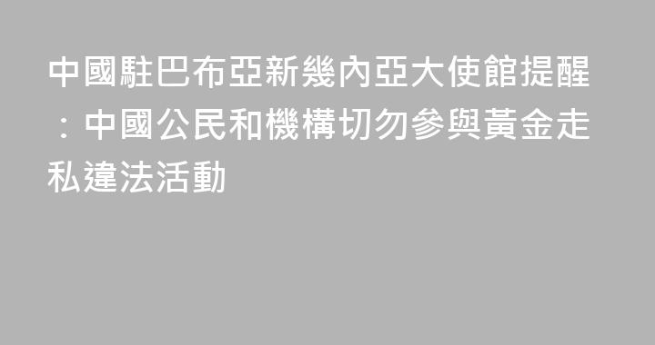 中國駐巴布亞新幾內亞大使館提醒：中國公民和機構切勿參與黃金走私違法活動