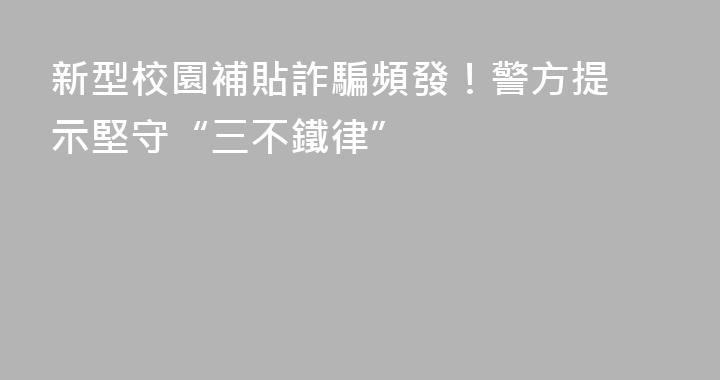 ‌新型校園補貼詐騙頻發！警方提示堅守“三不鐵律”