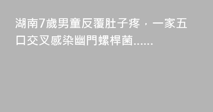 湖南7歲男童反覆肚子疼，一家五口交叉感染幽門螺桿菌……