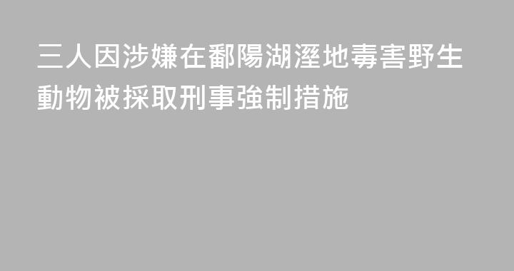 三人因涉嫌在鄱陽湖溼地毒害野生動物被採取刑事強制措施