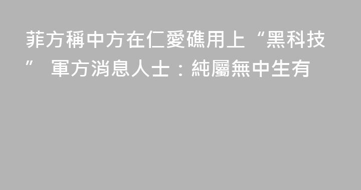 菲方稱中方在仁愛礁用上“黑科技” 軍方消息人士：純屬無中生有