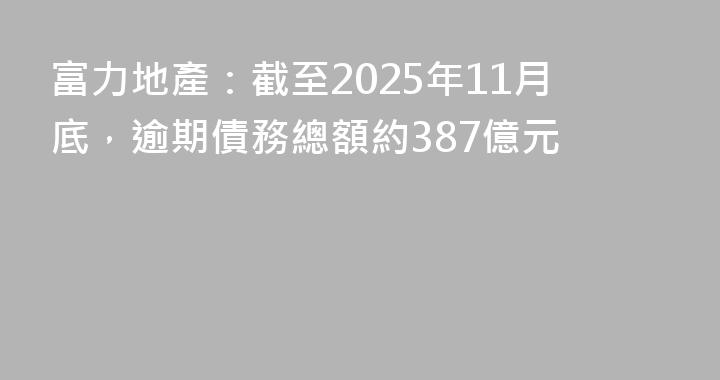 富力地產：截至2025年11月底，逾期債務總額約387億元