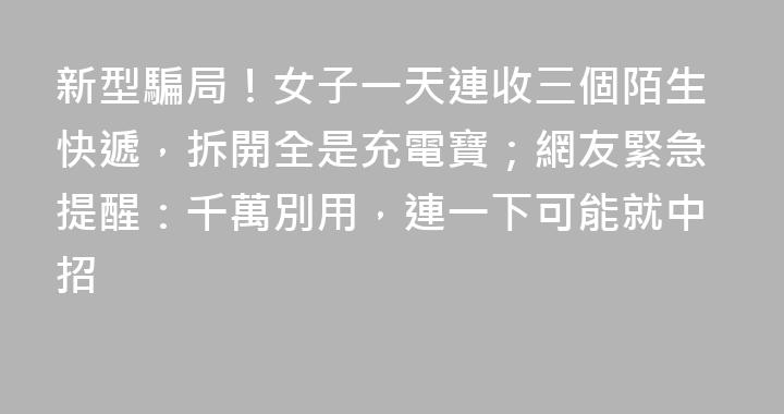 新型騙局！女子一天連收三個陌生快遞，拆開全是充電寶；網友緊急提醒：千萬別用，連一下可能就中招