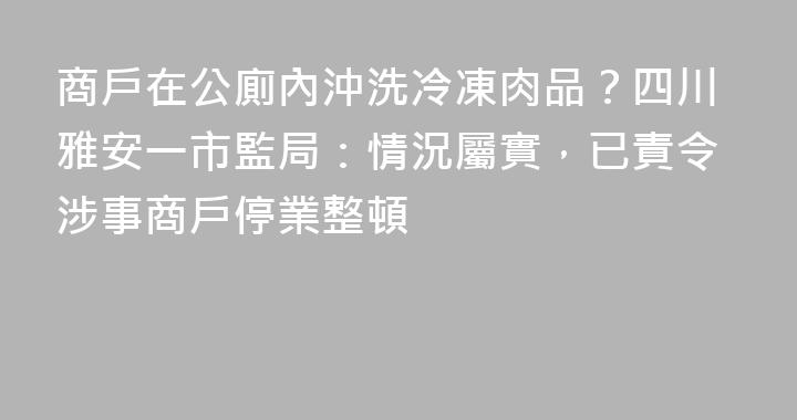 商戶在公廁內沖洗冷凍肉品？四川雅安一市監局：情況屬實，已責令涉事商戶停業整頓
