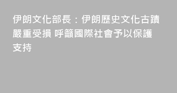 伊朗文化部長：伊朗歷史文化古蹟嚴重受損 呼籲國際社會予以保護支持