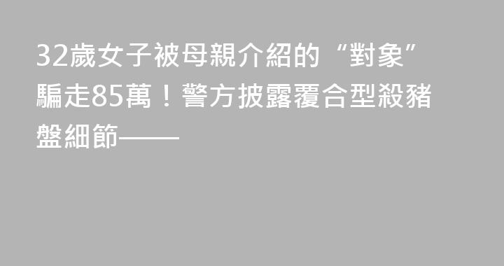 32歲女子被母親介紹的“對象”騙走85萬！警方披露覆合型殺豬盤細節——