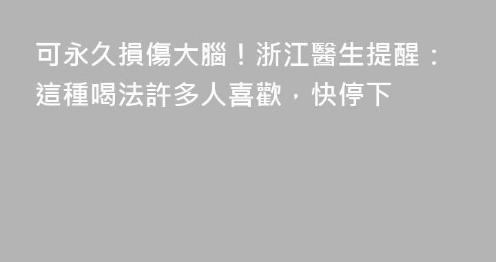可永久損傷大腦！浙江醫生提醒：這種喝法許多人喜歡，快停下