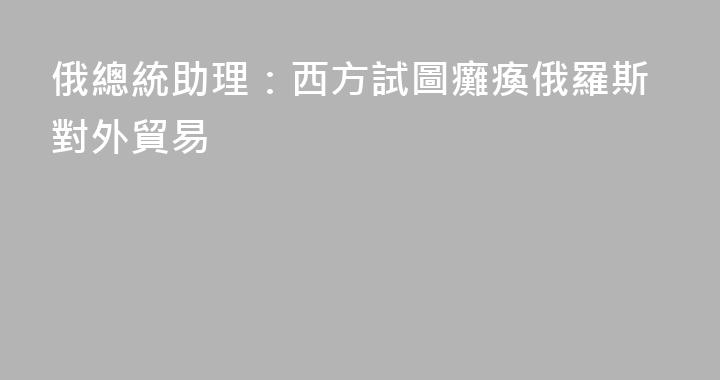 俄總統助理：西方試圖癱瘓俄羅斯對外貿易
