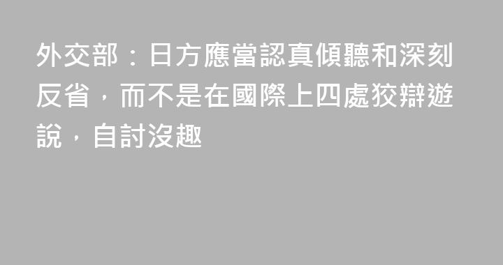 外交部：日方應當認真傾聽和深刻反省，而不是在國際上四處狡辯遊說，自討沒趣