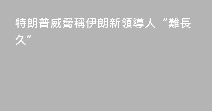 特朗普威脅稱伊朗新領導人“難長久”