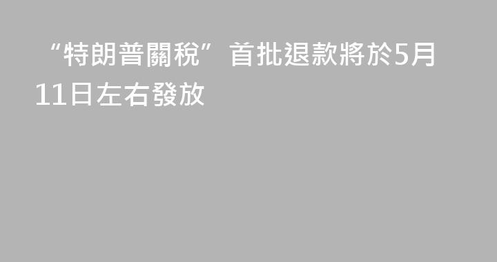 “特朗普關稅”首批退款將於5月11日左右發放