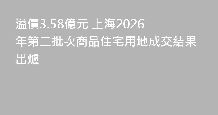 溢價3.58億元 上海2026年第二批次商品住宅用地成交結果出爐