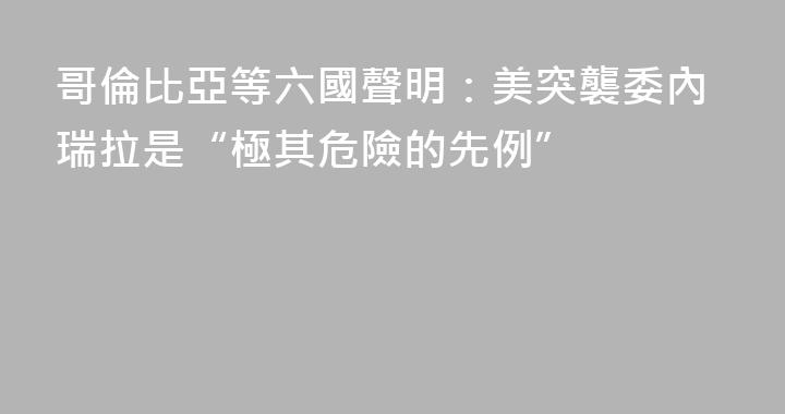 哥倫比亞等六國聲明：美突襲委內瑞拉是“極其危險的先例”