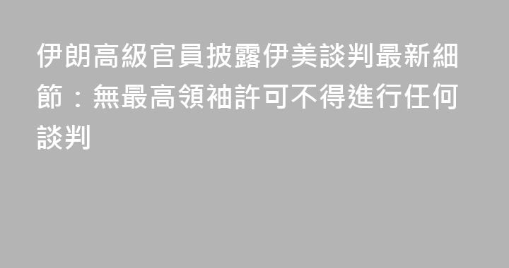 伊朗高級官員披露伊美談判最新細節：無最高領袖許可不得進行任何談判