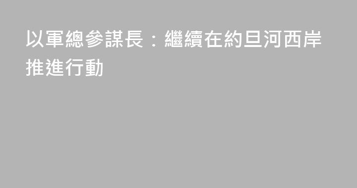 以軍總參謀長：繼續在約旦河西岸推進行動