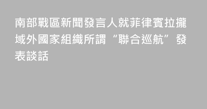南部戰區新聞發言人就菲律賓拉攏域外國家組織所謂“聯合巡航”發表談話