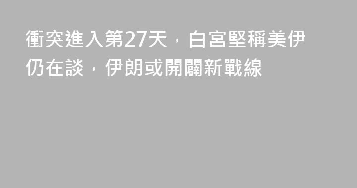 衝突進入第27天，白宮堅稱美伊仍在談，伊朗或開闢新戰線