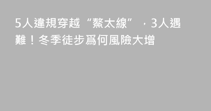 5人違規穿越“鰲太線”，3人遇難！冬季徒步爲何風險大增