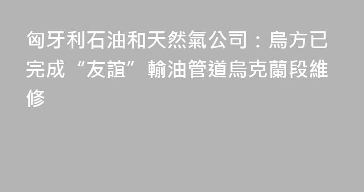 匈牙利石油和天然氣公司：烏方已完成“友誼”輸油管道烏克蘭段維修