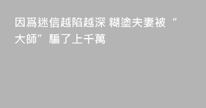 因爲迷信越陷越深 糊塗夫妻被“大師”騙了上千萬