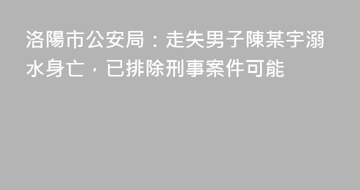 洛陽市公安局：走失男子陳某宇溺水身亡，已排除刑事案件可能