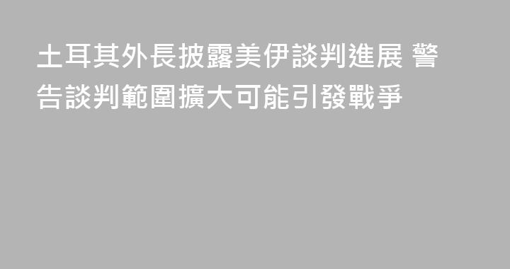 土耳其外長披露美伊談判進展 警告談判範圍擴大可能引發戰爭