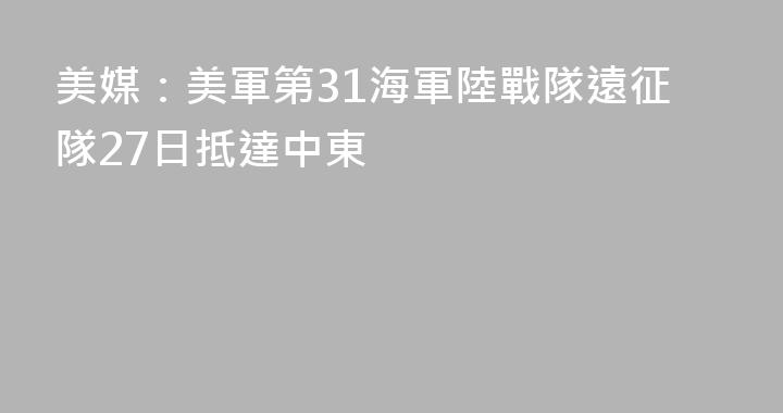 美媒：美軍第31海軍陸戰隊遠征隊27日抵達中東