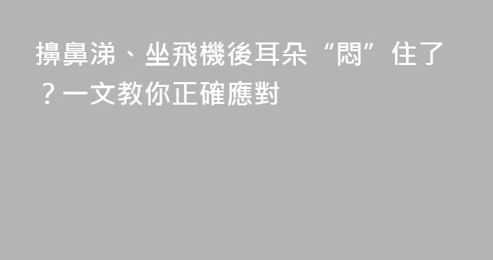 擤鼻涕、坐飛機後耳朵“悶”住了？一文教你正確應對