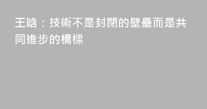 王晗：技術不是封閉的壁壘而是共同進步的橋樑
