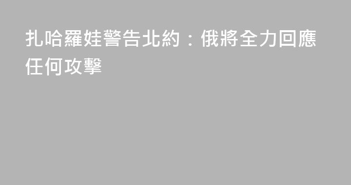 扎哈羅娃警告北約：俄將全力回應任何攻擊