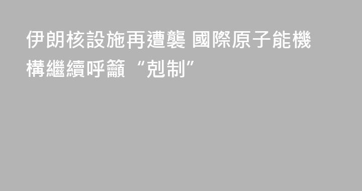 伊朗核設施再遭襲 國際原子能機構繼續呼籲“剋制”