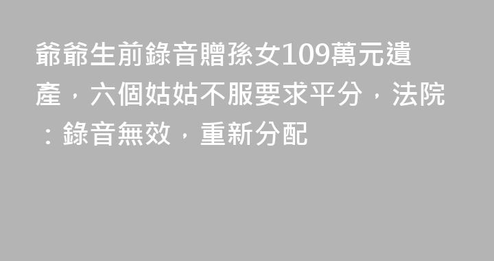 爺爺生前錄音贈孫女109萬元遺產，六個姑姑不服要求平分，法院：錄音無效，重新分配