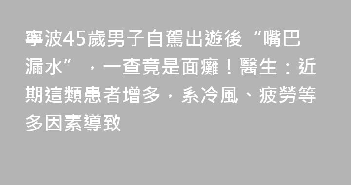寧波45歲男子自駕出遊後“嘴巴漏水”，一查竟是面癱！醫生：近期這類患者增多，系冷風、疲勞等多因素導致