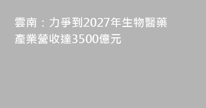 雲南：力爭到2027年生物醫藥產業營收達3500億元