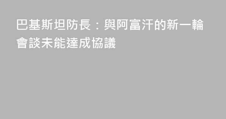 巴基斯坦防長：與阿富汗的新一輪會談未能達成協議