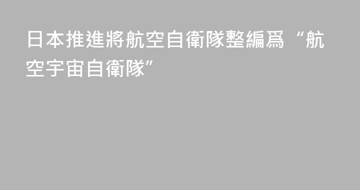日本推進將航空自衛隊整編爲“航空宇宙自衛隊”