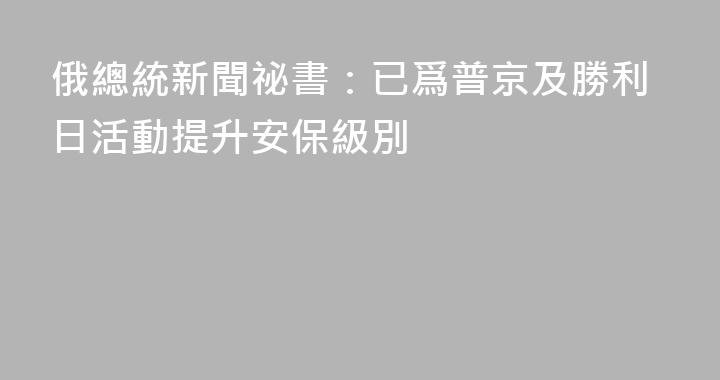 俄總統新聞祕書：已爲普京及勝利日活動提升安保級別