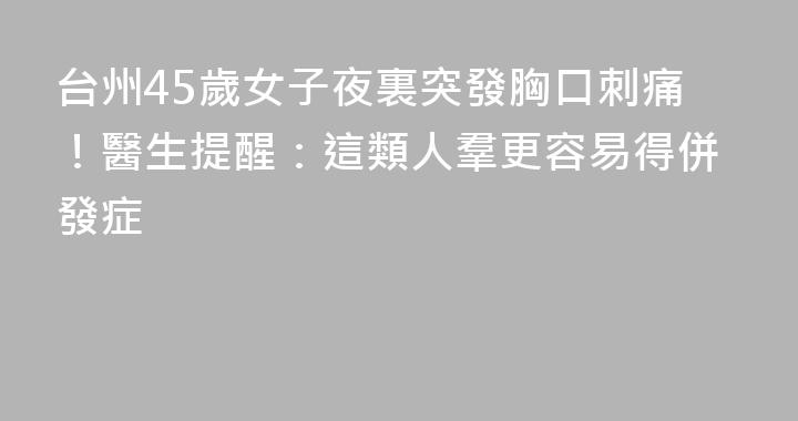 台州45歲女子夜裏突發胸口刺痛！醫生提醒：這類人羣更容易得併發症