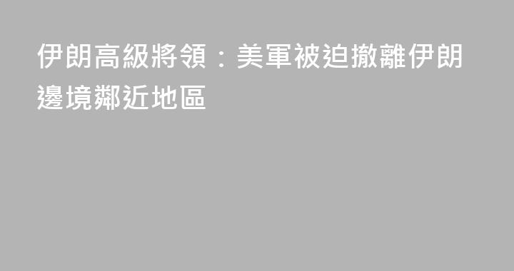 伊朗高級將領：美軍被迫撤離伊朗邊境鄰近地區