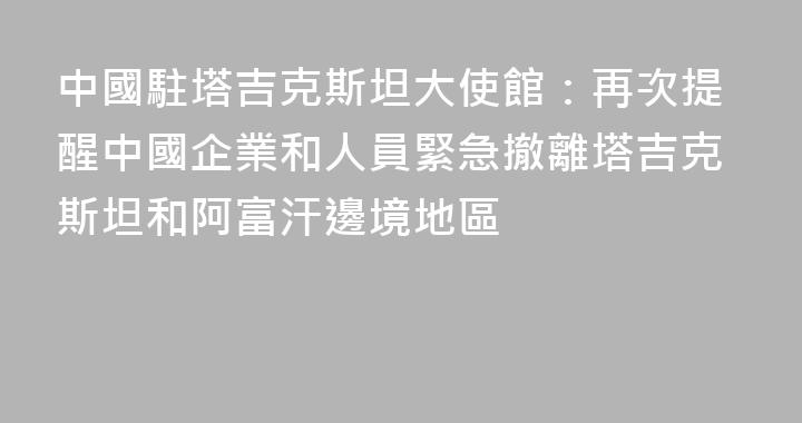 中國駐塔吉克斯坦大使館：再次提醒中國企業和人員緊急撤離塔吉克斯坦和阿富汗邊境地區