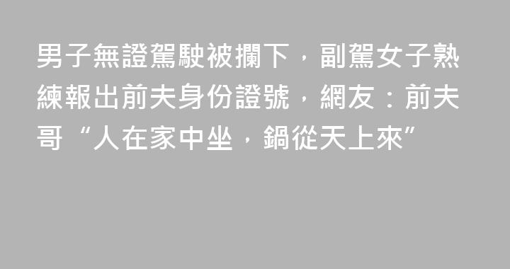 男子無證駕駛被攔下，副駕女子熟練報出前夫身份證號，網友：前夫哥“人在家中坐，鍋從天上來”