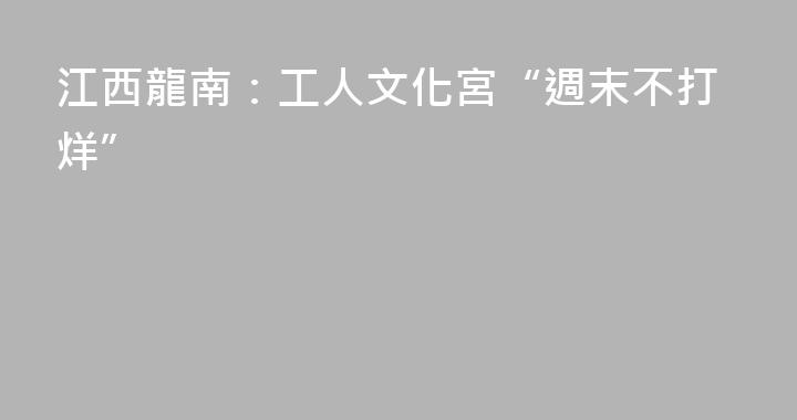 江西龍南：工人文化宮“週末不打烊”